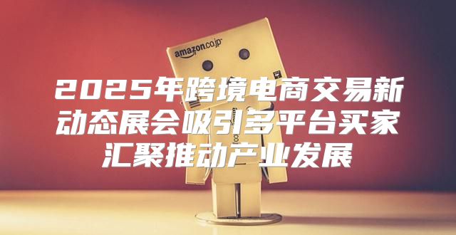 2025年跨境电商交易新动态展会吸引多平台买家汇聚推动产业发展