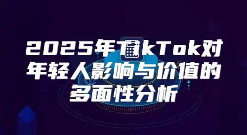 2025年TikTok对年轻人影响与价值的多面性分析