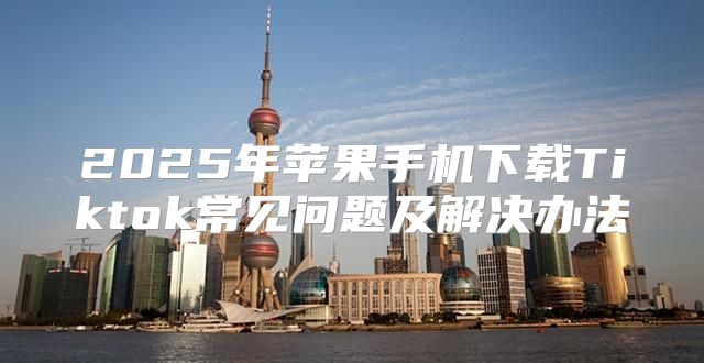 2025年苹果手机下载Tiktok常见问题及解决办法
