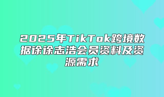 2025年TikTok跨境数据徐徐志浩会员资料及资源需求