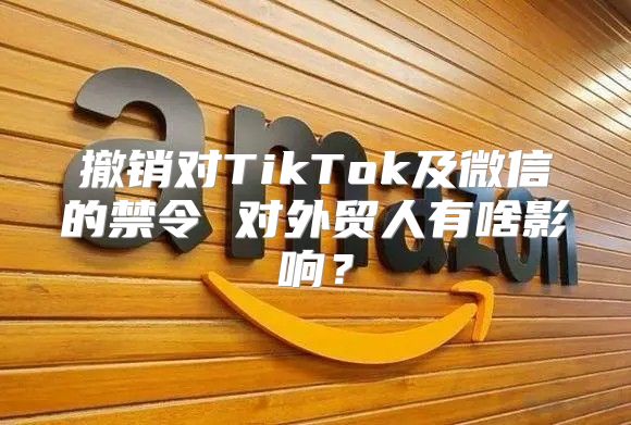 撤销对TikTok及微信的禁令 对外贸人有啥影响？