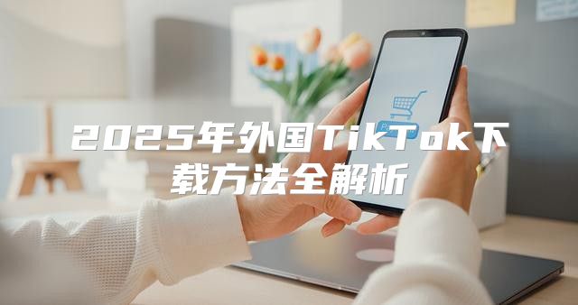 2025年外国TikTok下载方法全解析