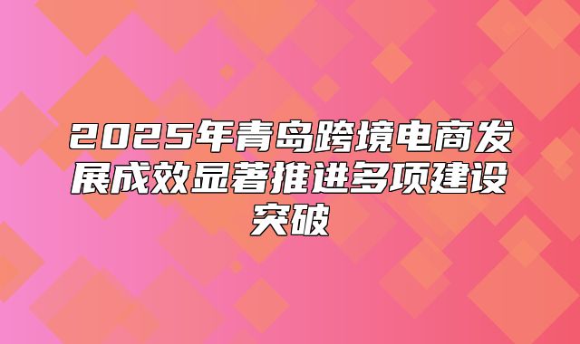 2025年青岛跨境电商发展成效显著推进多项建设突破