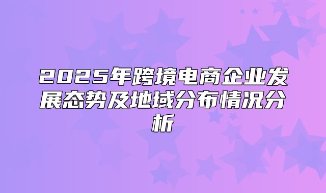 2025年跨境电商企业发展态势及地域分布情况分析
