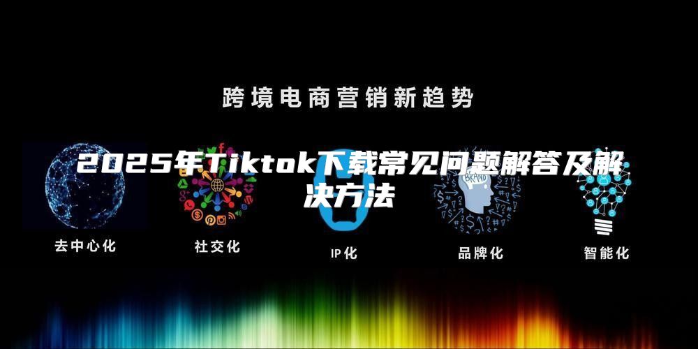 2025年Tiktok下载常见问题解答及解决方法