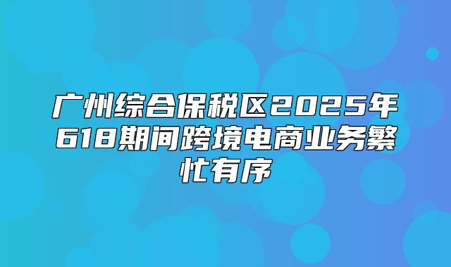 广州综合保税区2025年618期间跨境电商业务繁忙有序
