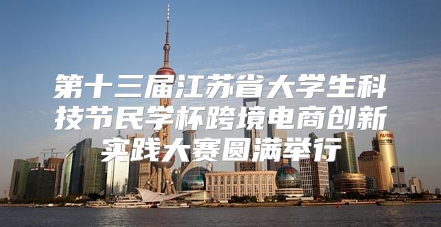 第十三届江苏省大学生科技节民学杯跨境电商创新实践大赛圆满举行