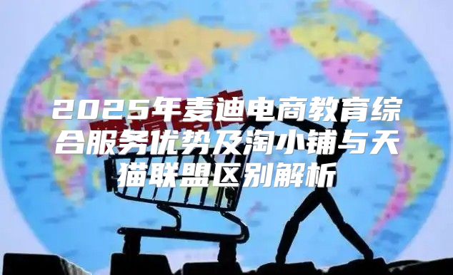 2025年麦迪电商教育综合服务优势及淘小铺与天猫联盟区别解析