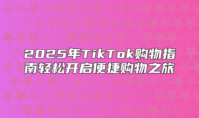 2025年TikTok购物指南轻松开启便捷购物之旅