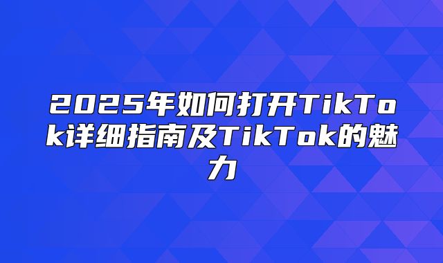 2025年如何打开TikTok详细指南及TikTok的魅力