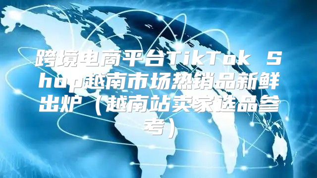 跨境电商平台TikTok Shop越南市场热销品新鲜出炉越南站卖家选品参考