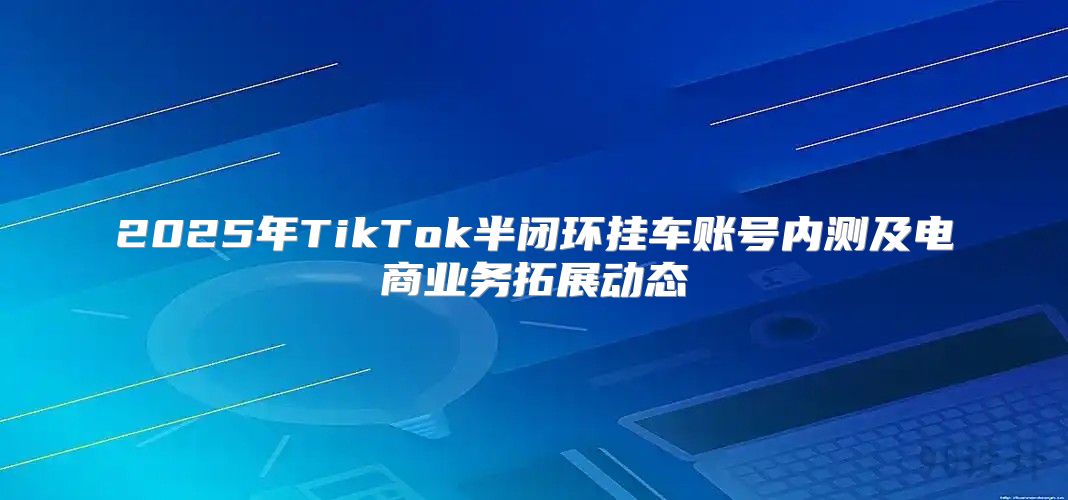 2025年TikTok半闭环挂车账号内测及电商业务拓展动态