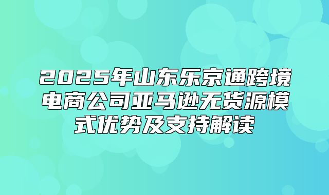2025年山东乐京通跨境电商公司亚马逊无货源模式优势及支持解读