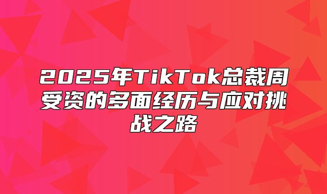 2025年TikTok总裁周受资的多面经历与应对挑战之路