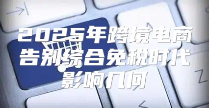 2025年跨境电商告别综合免税时代影响几何