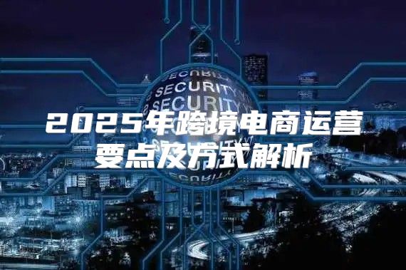 2025年跨境电商运营要点及方式解析