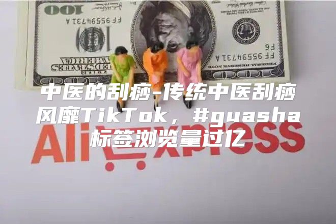 中医的刮痧-传统中医刮痧风靡TikTok，#guasha标签浏览量过亿