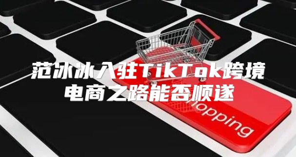 范冰冰入驻TikTok跨境电商之路能否顺遂