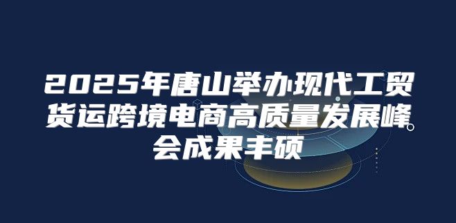 2025年唐山举办现代工贸货运跨境电商高质量发展峰会成果丰硕
