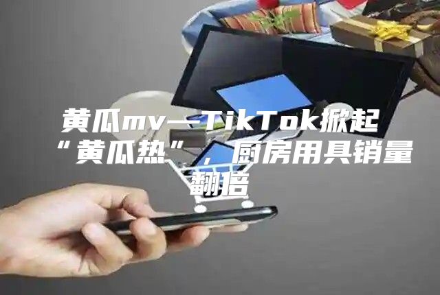 黄瓜mv—TikTok掀起“黄瓜热”，厨房用具销量翻倍