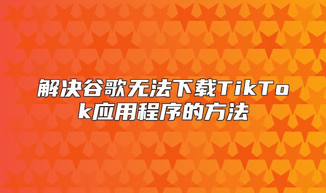 解决谷歌无法下载TikTok应用程序的方法
