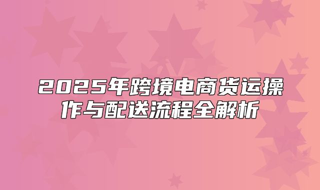 2025年跨境电商货运操作与配送流程全解析
