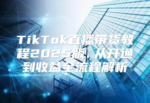 TikTok直播带货教程2025版 从开通到收益全流程解析