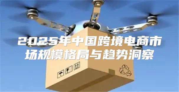 2025年中国跨境电商市场规模格局与趋势洞察