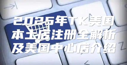 2025年TK美国本土店注册全解析及美国中心店介绍
