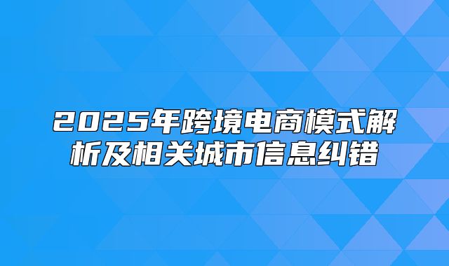 2025年跨境电商模式解析及相关城市信息纠错