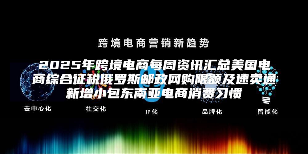 2025年跨境电商每周资讯汇总美国电商综合征税俄罗斯邮政网购限额及速卖通新增小包东南亚电商消费习惯