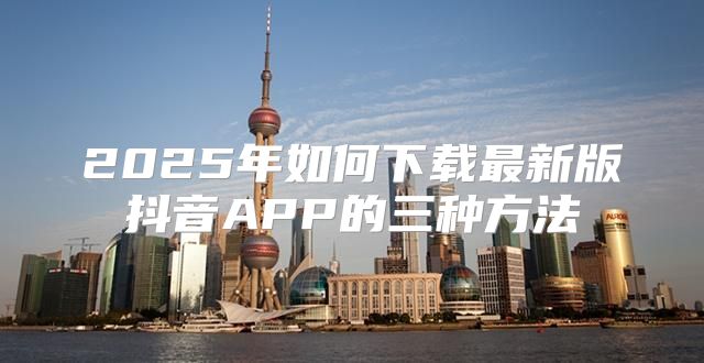 2025年如何下载最新版抖音APP的三种方法