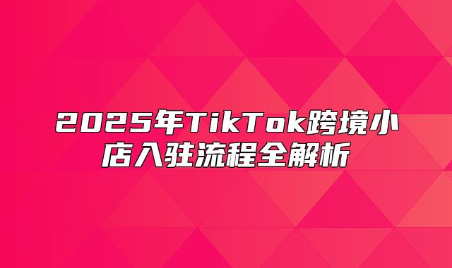 2025年TikTok跨境小店入驻流程全解析
