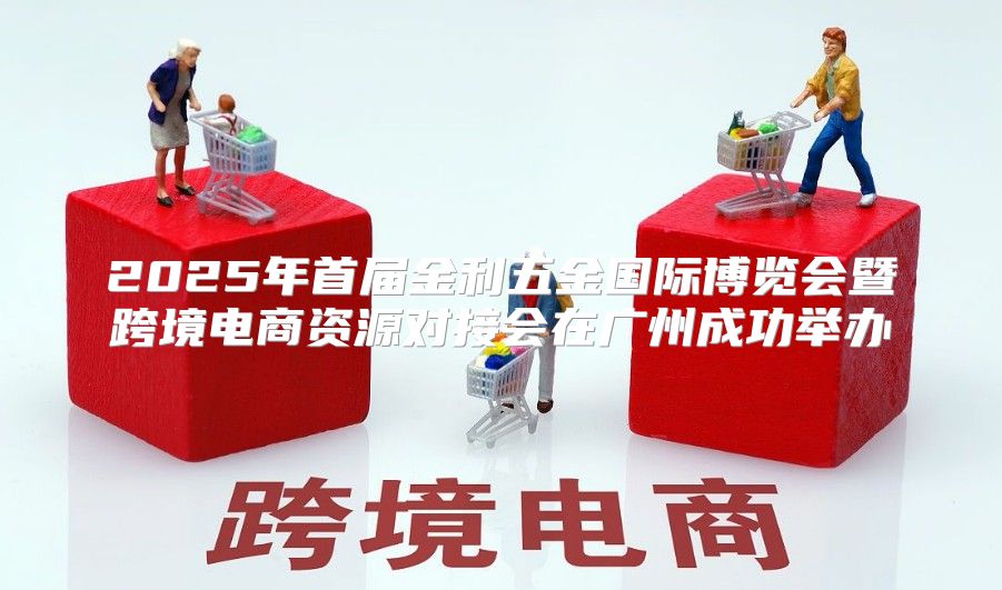 2025年首届金利五金国际博览会暨跨境电商资源对接会在广州成功举办