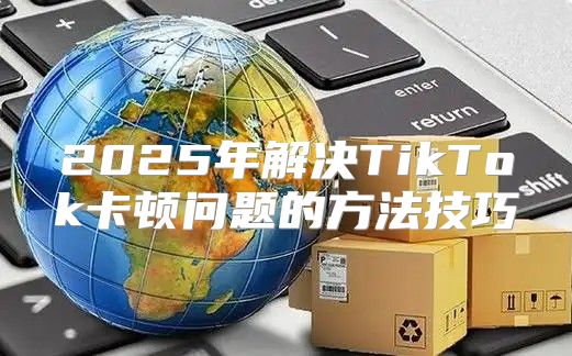 2025年解决TikTok卡顿问题的方法技巧