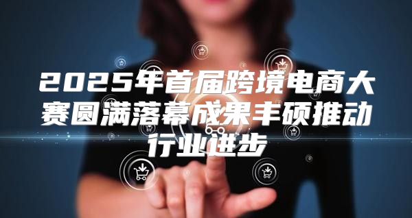 2025年首届跨境电商大赛圆满落幕成果丰硕推动行业进步