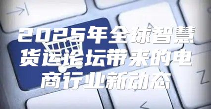2025年全球智慧货运论坛带来的电商行业新动态