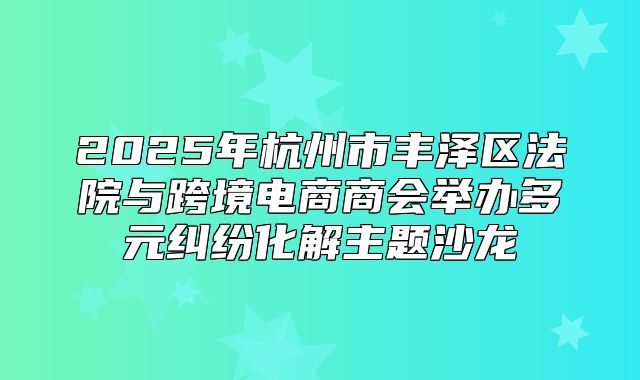 2025年杭州市丰泽区法院与跨境电商商会举办多元纠纷化解主题沙龙