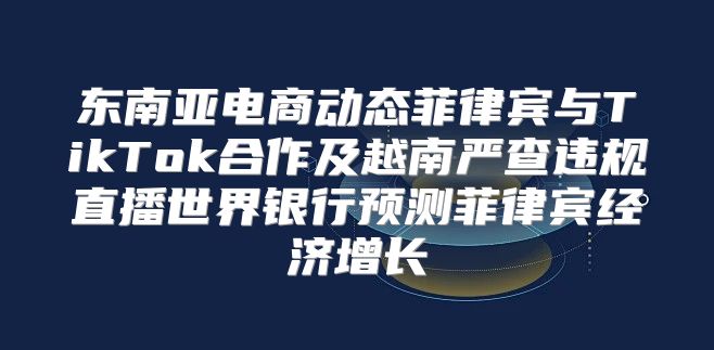 东南亚电商动态菲律宾与TikTok合作及越南严查违规直播世界银行预测菲律宾经济增长