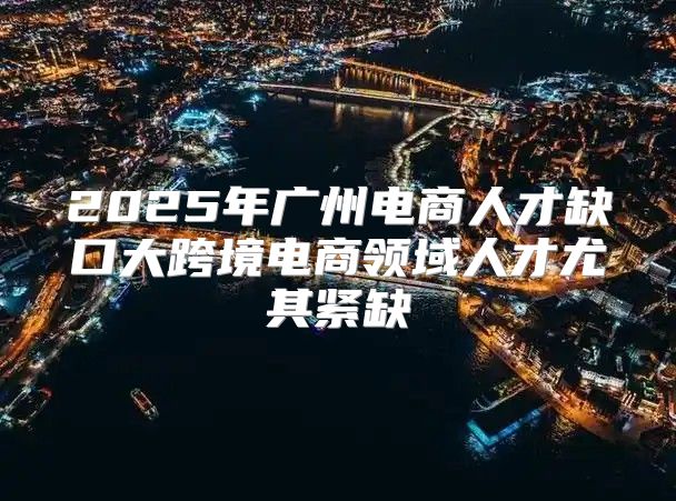 2025年广州电商人才缺口大跨境电商领域人才尤其紧缺
