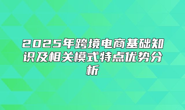 2025年跨境电商基础知识及相关模式特点优势分析