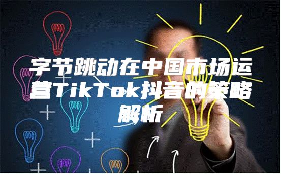 字节跳动在中国市场运营TikTok抖音的策略解析
