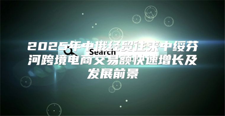 2025年中俄经贸往来中绥芬河跨境电商交易额快速增长及发展前景