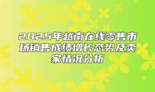 2025年越南在线零售市场销售成绩增长态势及卖家情况分析