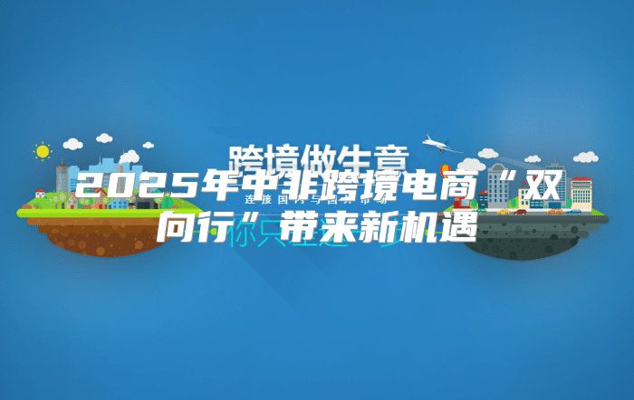 2025年中非跨境电商“双向行”带来新机遇