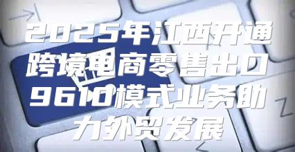 2025年江西开通跨境电商零售出口9610模式业务助力外贸发展