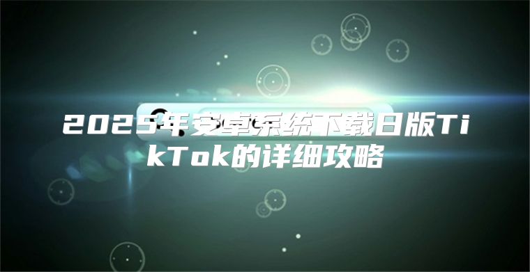 2025年安卓系统下载日版TikTok的详细攻略