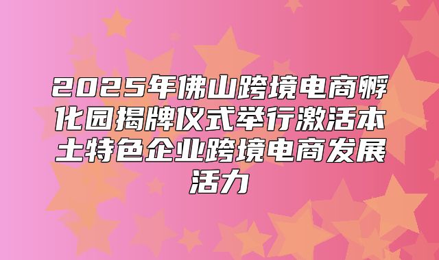 2025年佛山跨境电商孵化园揭牌仪式举行激活本土特色企业跨境电商发展活力