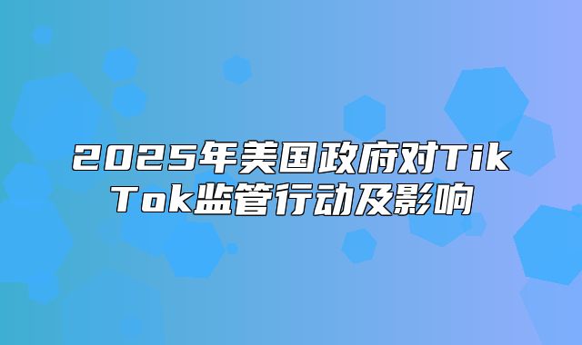 2025年美国政府对TikTok监管行动及影响