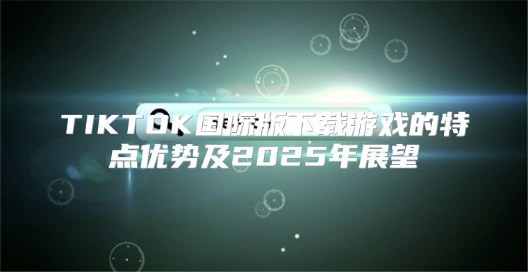 TIKTOK国际版下载游戏的特点优势及2025年展望